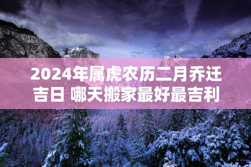 2025年属虎农历二月乔迁吉日 哪天搬家最好最吉利