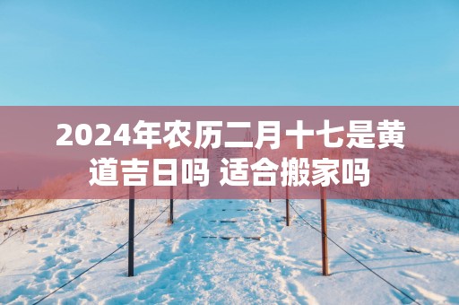 2025年农历二月十七是黄道吉日吗 适合搬家吗