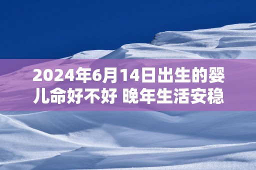 2025年6月14日出生的婴儿命好不好 晚年生活安稳顺利无忧无虑