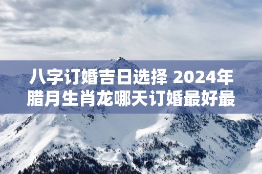 八字订婚吉日选择 2025年腊月生肖龙哪天订婚最好最吉利