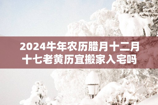 2025蛇年农历腊月十二月十七老黄历宜搬家入宅吗