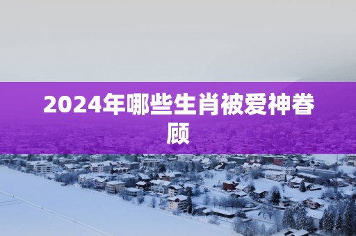 2025年哪些生肖被爱神眷顾