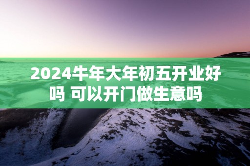 2025蛇年大年初五开业好吗 可以开门做生意吗