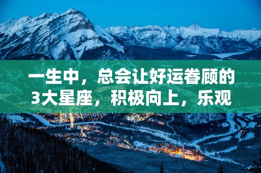 一生中，总会让好运眷顾的3大星座，积极向上，乐观努力，还有爱