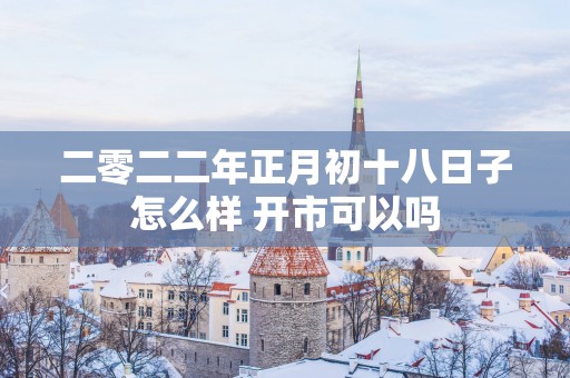 二零二二年正月初十八日子怎么样 开市可以吗