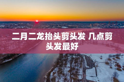 二月二龙抬头剪头发 几点剪头发最好