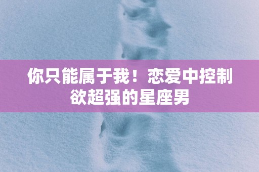 你只能属于我！恋爱中控制欲超强的星座男