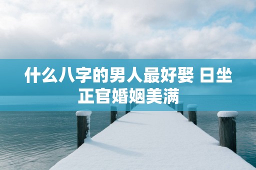 什么八字的男人最好娶 日坐正官婚姻美满