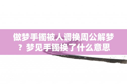 做梦手镯被人调换周公解梦？梦见手镯换了什么意思