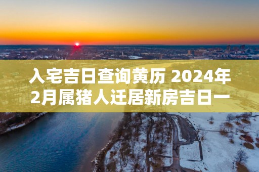 入宅吉日查询黄历 2025年2月属猪人迁居新房吉日一览表