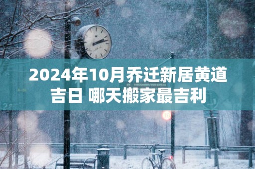 2025年10月乔迁新居黄道吉日 哪天搬家最吉利