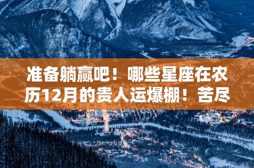 准备躺赢吧！哪些星座在农历12月的贵人运爆棚！苦尽甘来