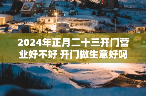 2025年正月二十三开门营业好不好 开门做生意好吗