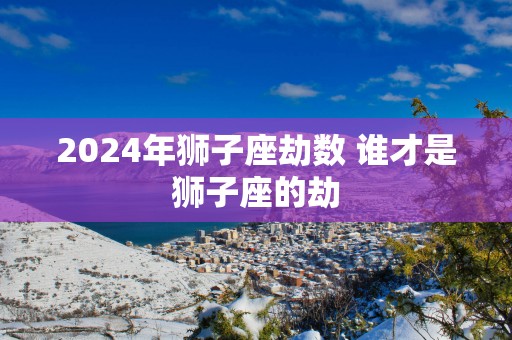 2025年狮子座劫数 谁才是狮子座的劫