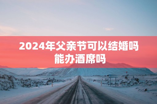2025年父亲节可以结婚吗 能办酒席吗