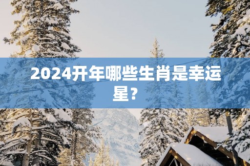 2025开年哪些生肖是幸运星？