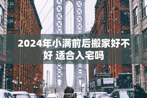 2025年小满前后搬家好不好 适合入宅吗