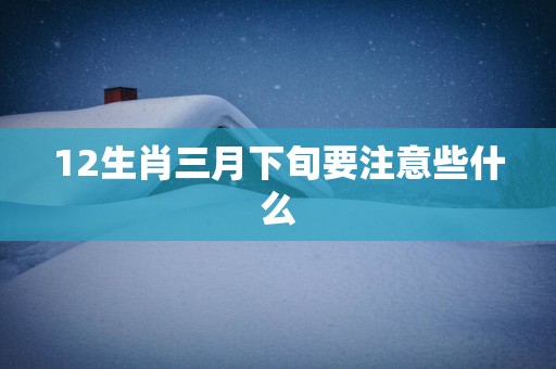 12生肖三月下旬要注意些什么