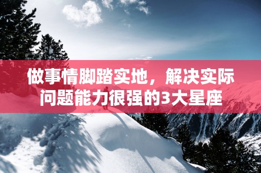 做事情脚踏实地，解决实际问题能力很强的3大星座