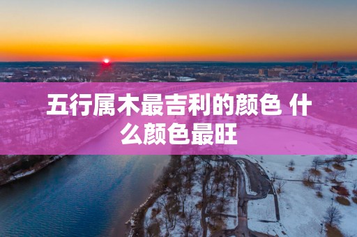 五行属木最吉利的颜色 什么颜色最旺