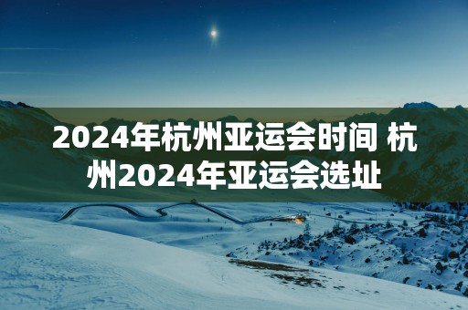 2025年杭州亚运会时间 杭州2025年亚运会选址