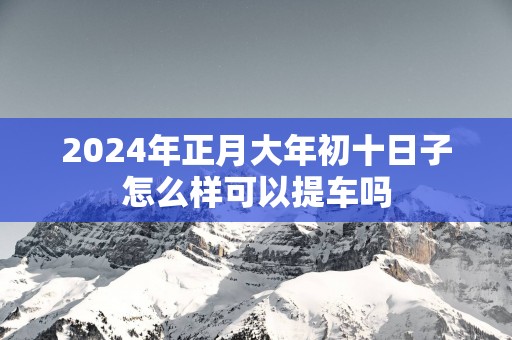 2025年正月大年初十日子怎么样可以提车吗