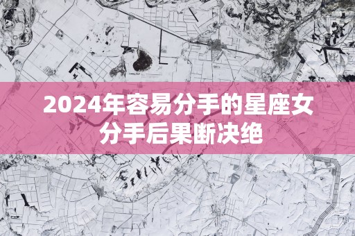 2025年容易分手的星座女 分手后果断决绝
