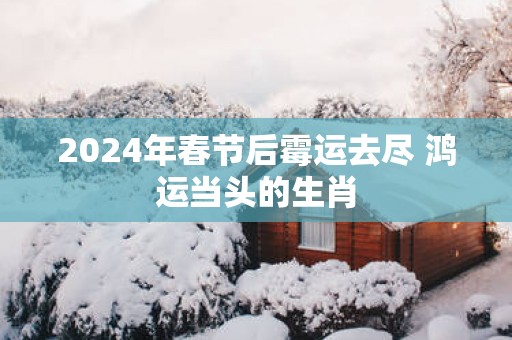 2025年春节后霉运去尽 鸿运当头的生肖
