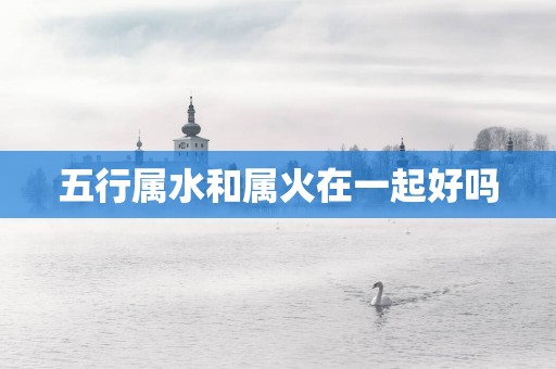 五行属水和属火在一起好吗