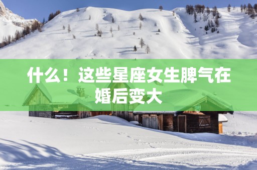 什么！这些星座女生脾气在婚后变大