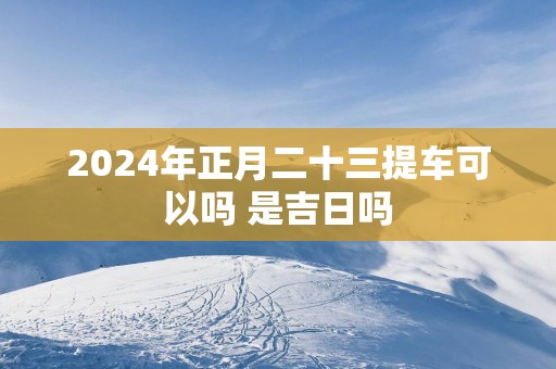2025年正月二十三提车可以吗 是吉日吗