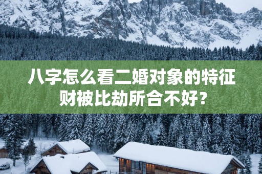 八字怎么看二婚对象的特征 财被比劫所合不好？