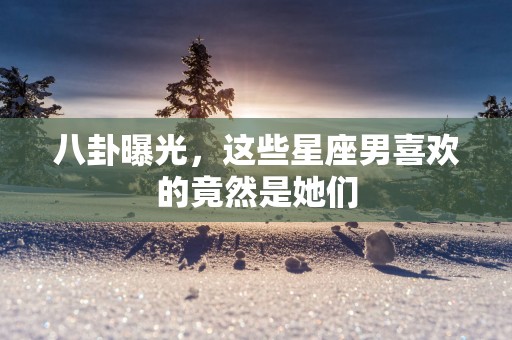 八卦曝光，这些星座男喜欢的竟然是她们