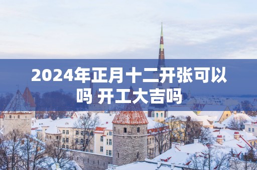 2025年正月十二开张可以吗 开工大吉吗