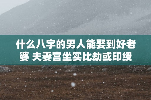 什么八字的男人能娶到好老婆 夫妻宫坐实比劫或印绶