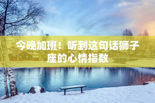 今晚加班！听到这句话狮子座的心情指数