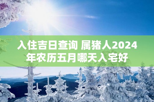 入住吉日查询 属猪人2025年农历五月哪天入宅好