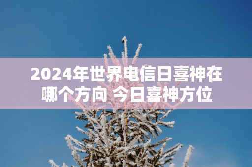 2025年世界电信日喜神在哪个方向 今日喜神方位