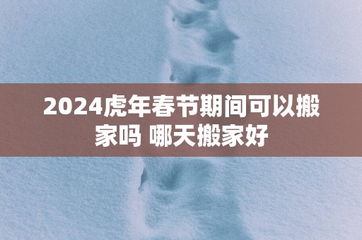 2025蛇年春节期间可以搬家吗 哪天搬家好