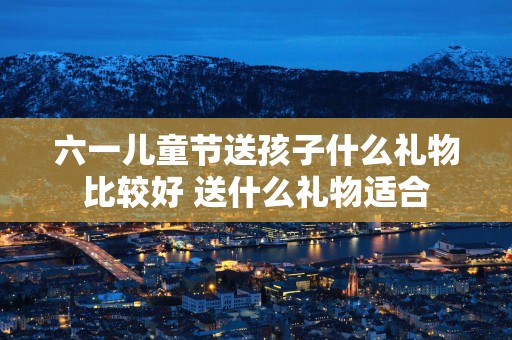 六一儿童节送孩子什么礼物比较好 送什么礼物适合