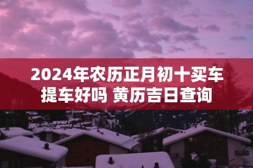2026年农历正月初十买车提车好吗 黄历吉日查询