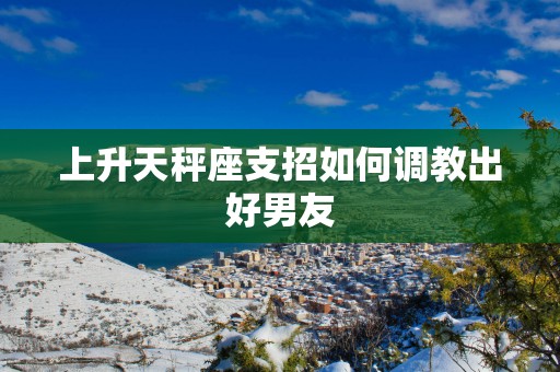 上升天秤座支招如何调教出好男友