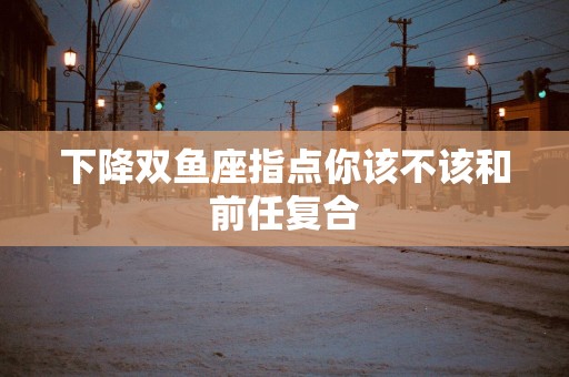 下降双鱼座指点你该不该和前任复合
