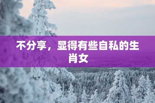 不分享,显得有些自私的生肖女 不分享,显得有些自私的生肖女