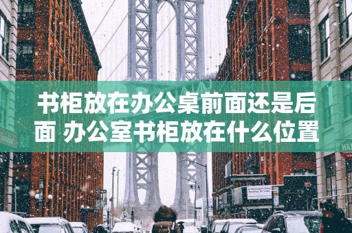书柜放在办公桌前面还是后面 办公室书柜放在什么位置上最好
