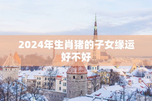 2025年生肖猪的子女缘运好不好