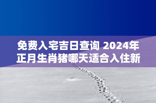 免费入宅吉日查询 2025年正月生肖猪哪天适合入住新房