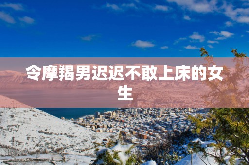令摩羯男迟迟不敢上床的女生
