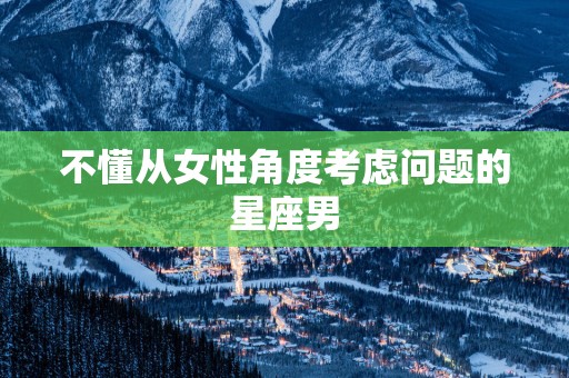 不懂从女性角度考虑问题的星座男