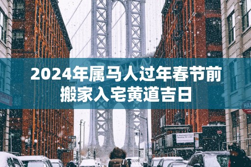 2025年属马人过年春节前搬家入宅黄道吉日